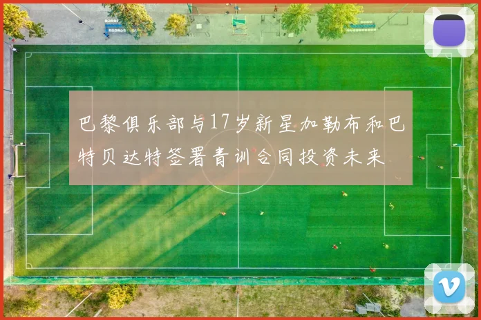 巴黎俱乐部与17岁新星加勒布和巴特贝达特签署青训合同投资未来