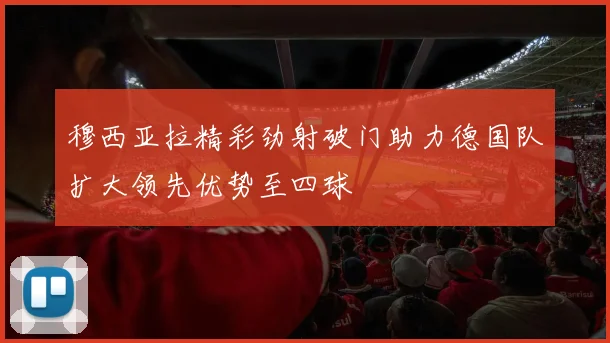 穆西亚拉精彩劲射破门助力德国队扩大领先优势至四球
