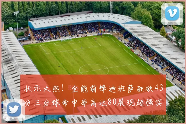状元大热！全能前锋迪班萨狂砍43分三分球命中率高达80展现超强实力