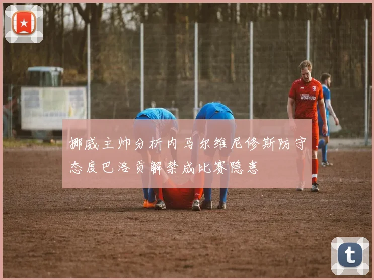 挪威主帅分析内马尔维尼修斯防守态度巴洛贡解禁成比赛隐患