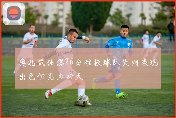 奥孔武独揽26分难救球队失利表现出色但无力回天