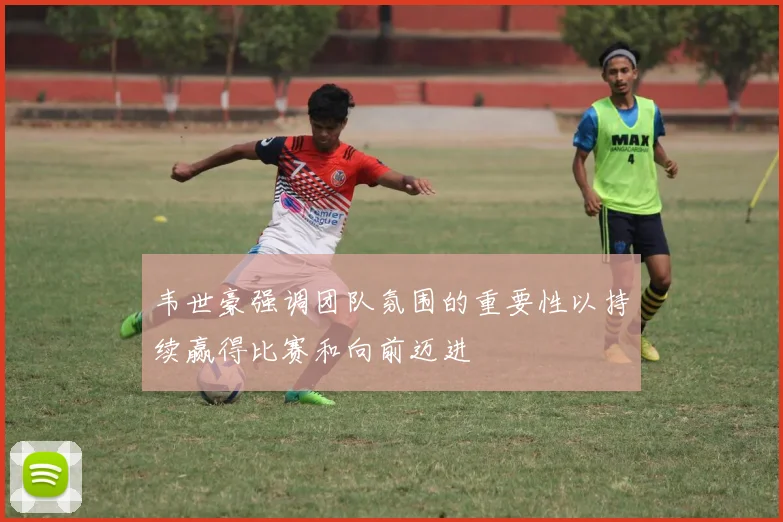 韦世豪强调团队氛围的重要性以持续赢得比赛和向前迈进