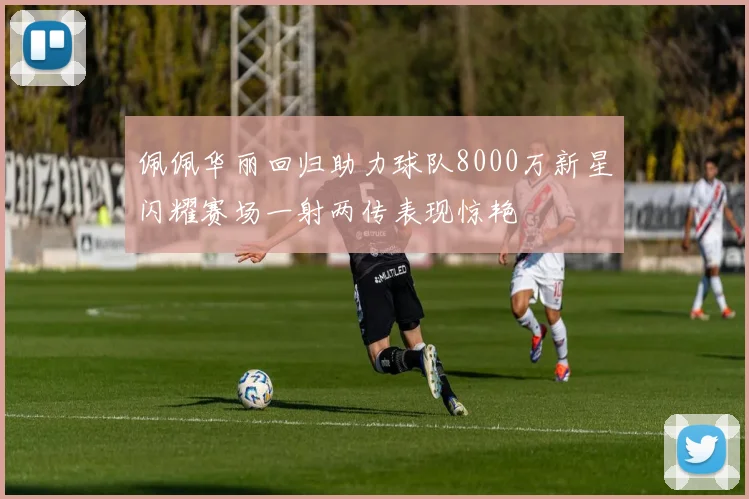 佩佩华丽回归助力球队8000万新星闪耀赛场一射两传表现惊艳