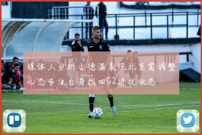 媒体人分析古德温表现北京需调整心态专注自身找回G2进攻状态