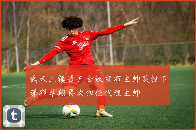 武汉三镇召开会议宣布主帅莫拉下课邓卓翔再次担任代理主帅