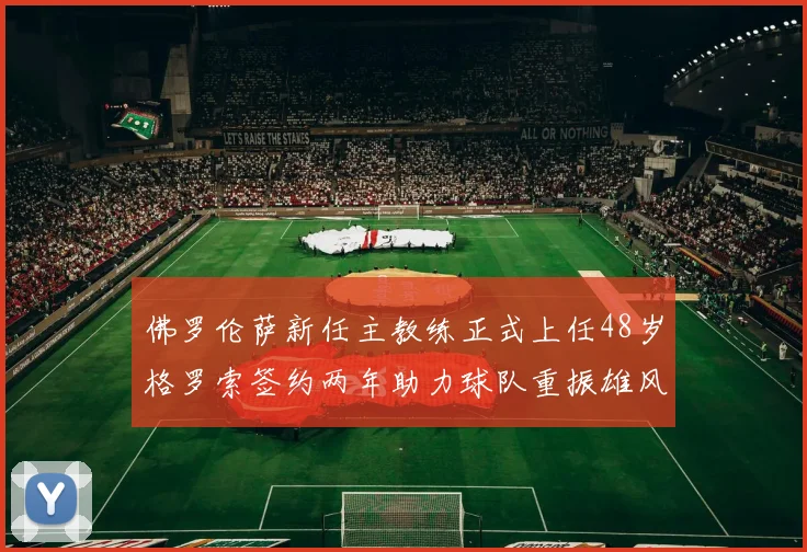 佛罗伦萨新任主教练正式上任48岁格罗索签约两年助力球队重振雄风