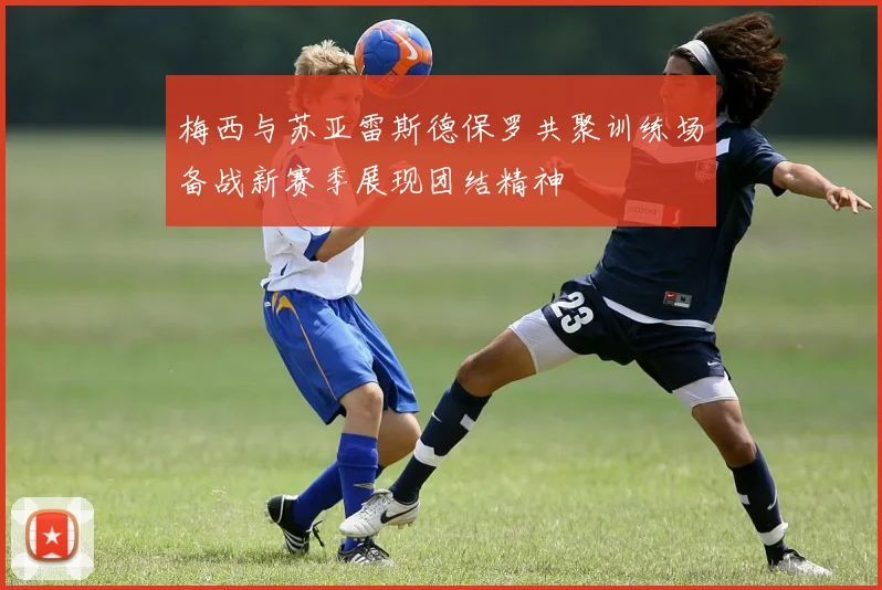梅西与苏亚雷斯德保罗共聚训练场备战新赛季展现团结精神