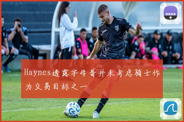 Haynes透露字母哥并未考虑骑士作为交易目标之一
