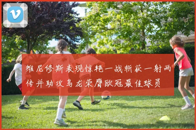 维尼修斯表现惊艳一战斩获一射两传并助攻乌龙荣膺欧冠最佳球员