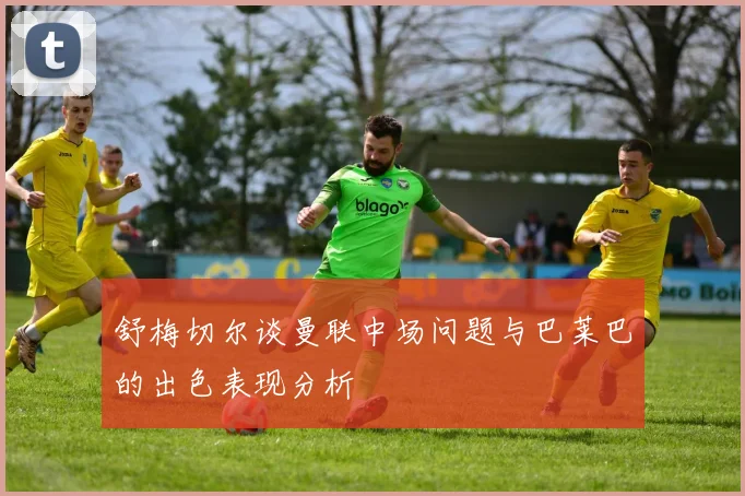 舒梅切尔谈曼联中场问题与巴莱巴的出色表现分析